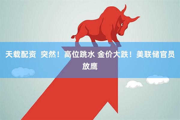 天载配资  突然！高位跳水 金价大跌！美联储官员放鹰