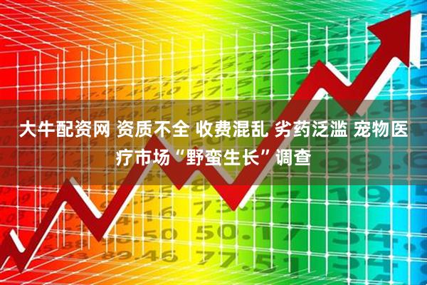 大牛配资网 资质不全 收费混乱 劣药泛滥 宠物医疗市场“野蛮生长”调查