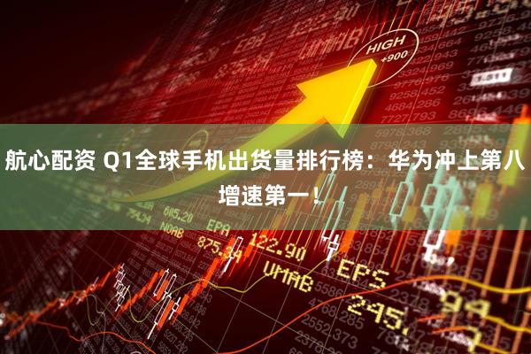 航心配资 Q1全球手机出货量排行榜：华为冲上第八 增速第一！