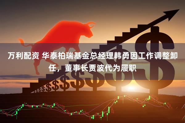 万利配资 华泰柏瑞基金总经理韩勇因工作调整卸任，董事长贾波代为履职