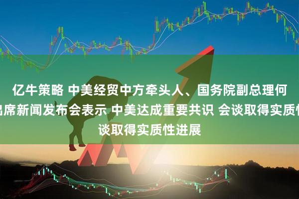 亿牛策略 中美经贸中方牵头人、国务院副总理何立峰出席新闻发布会表示 中美达成重要共识 会谈取得实质性进展