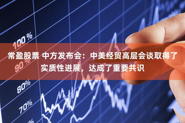 常盈股票 中方发布会：中美经贸高层会谈取得了实质性进展，达成了重要共识