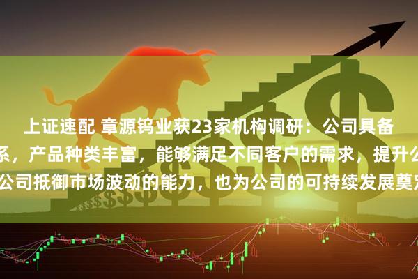 上证速配 章源钨业获23家机构调研：公司具备完整的钨产业链生产体系，产品种类丰富，能够满足不同客户的需求，提升公司抵御市场波动的能力，也为公司的可持续发展奠定坚实基础（附调研问答）