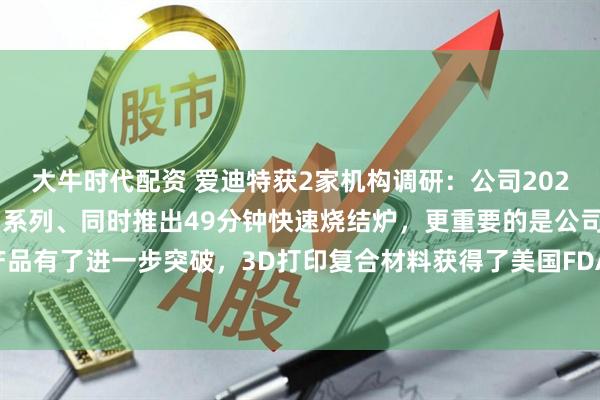 大牛时代配资 爱迪特获2家机构调研：公司2025年全面升级车削机产品系列、同时推出49分钟快速烧结炉，更重要的是公司在3D打印产品有了进一步突破，3D打印复合材料获得了美国FDA以及中国NMPA注册证（附调研问答）