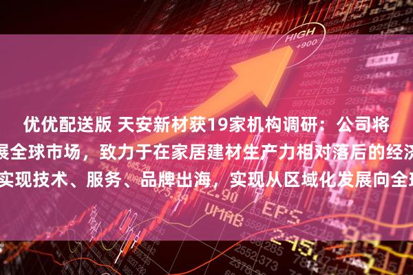 优优配送版 天安新材获19家机构调研：公司将继续深化国际合作，拓展全球市场，致力于在家居建材生产力相对落后的经济发达地区实现技术、服务、品牌出海，实现从区域化发展向全球化布局的跨越式发展（附调研问答）