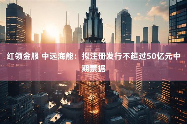 红领金服 中远海能：拟注册发行不超过50亿元中期票据