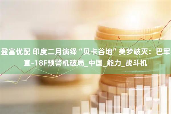 盈富优配 印度二月演绎“贝卡谷地”美梦破灭：巴军直-18F预警机破局_中国_能力_战斗机