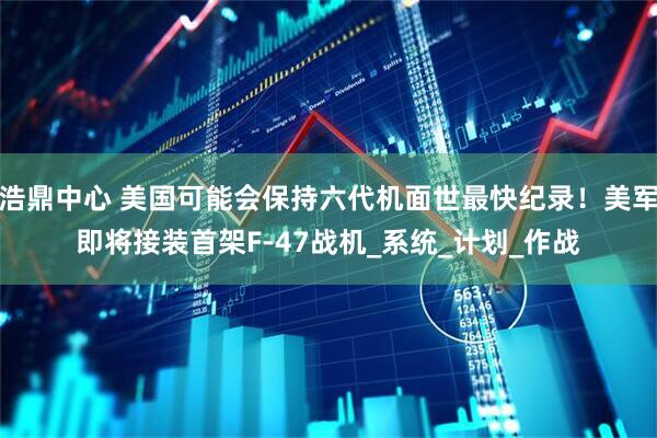 浩鼎中心 美国可能会保持六代机面世最快纪录！美军即将接装首架F-47战机_系统_计划_作战