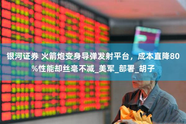 银河证券 火箭炮变身导弹发射平台，成本直降80%性能却丝毫不减_美军_部署_胡子