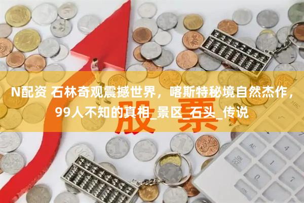 N配资 石林奇观震撼世界，喀斯特秘境自然杰作，99人不知的真相_景区_石头_传说