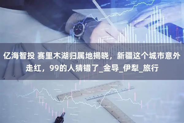 亿海智投 赛里木湖归属地揭晓，新疆这个城市意外走红，99的人猜错了_金导_伊犁_旅行
