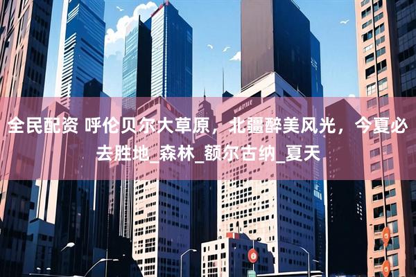 全民配资 呼伦贝尔大草原，北疆醉美风光，今夏必去胜地_森林_额尔古纳_夏天