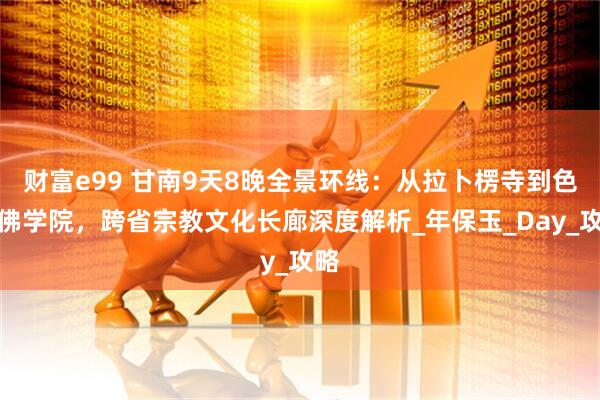 财富e99 甘南9天8晚全景环线：从拉卜楞寺到色达佛学院，跨省宗教文化长廊深度解析_年保玉_Day_攻略