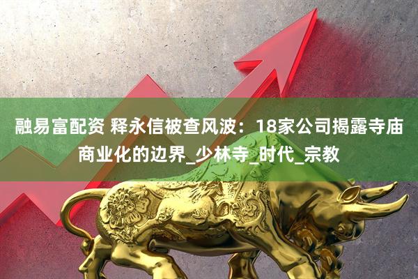 融易富配资 释永信被查风波：18家公司揭露寺庙商业化的边界_少林寺_时代_宗教