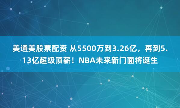 美通美股票配资 从5500万到3.26亿，再到5.13亿超级顶薪！NBA未来新门面将诞生
