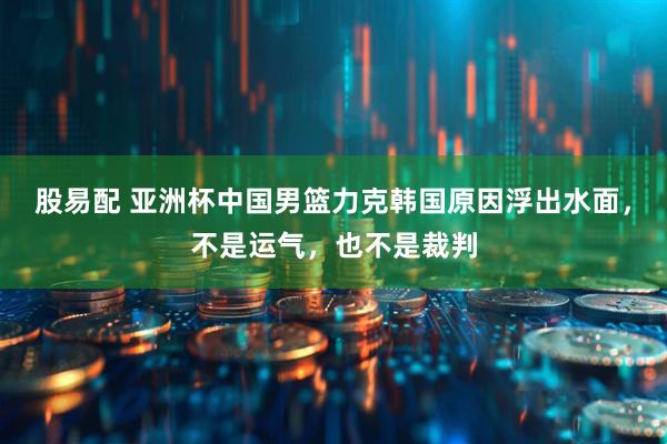 股易配 亚洲杯中国男篮力克韩国原因浮出水面，不是运气，也不是裁判