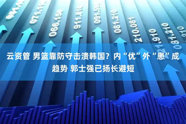 云资管 男篮靠防守击溃韩国？内“优”外“患”成趋势 郭士强已扬长避短