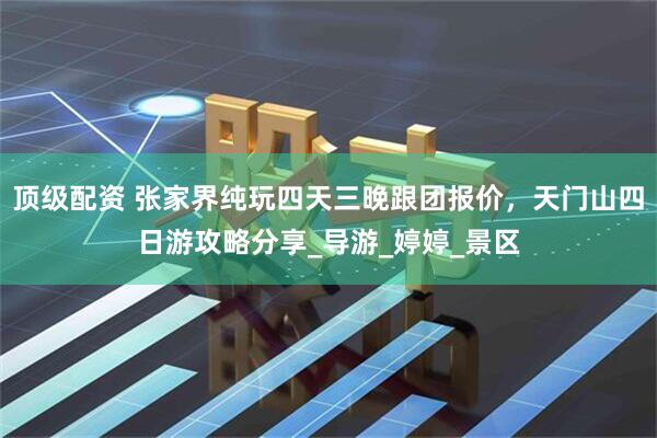 顶级配资 张家界纯玩四天三晚跟团报价，天门山四日游攻略分享_导游_婷婷_景区