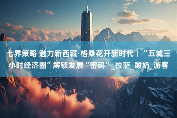 七界策略 魅力新西藏·格桑花开新时代｜“五城三小时经济圈”解锁发展“密码”_拉萨_酸奶_游客