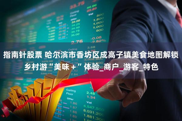 指南针股票 哈尔滨市香坊区成高子镇美食地图解锁乡村游“美味＋”体验_商户_游客_特色