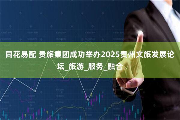 同花易配 贵旅集团成功举办2025贵州文旅发展论坛_旅游_服务_融合