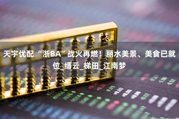 天宇优配 “浙BA”战火再燃！丽水美景、美食已就位_缙云_梯田_江南梦
