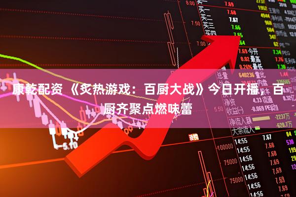 康乾配资 《炙热游戏：百厨大战》今日开播，百厨齐聚点燃味蕾