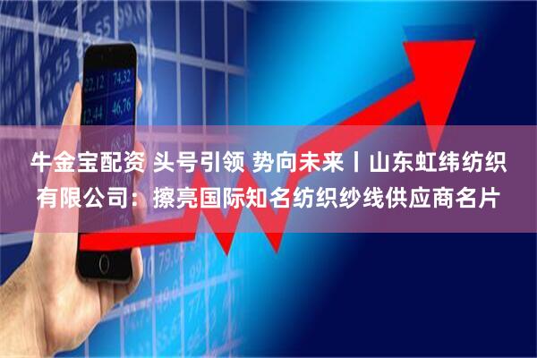 牛金宝配资 头号引领 势向未来丨山东虹纬纺织有限公司：擦亮国际知名纺织纱线供应商名片