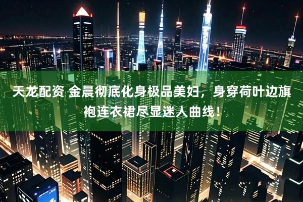 天龙配资 金晨彻底化身极品美妇，身穿荷叶边旗袍连衣裙尽显迷人曲线！