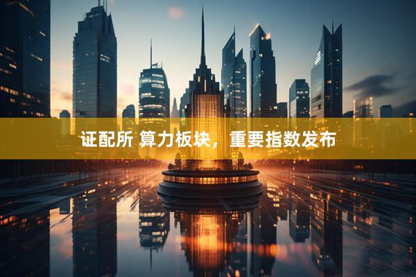证配所 算力板块，重要指数发布
