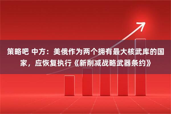 策略吧 中方：美俄作为两个拥有最大核武库的国家，应恢复执行《新削减战略武器条约》