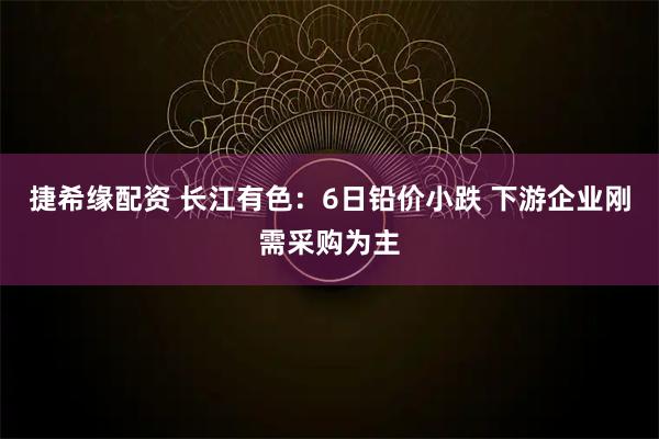 捷希缘配资 长江有色：6日铅价小跌 下游企业刚需采购为主