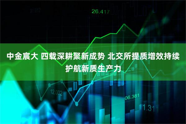 中金宸大 四载深耕聚新成势 北交所提质增效持续护航新质生产力