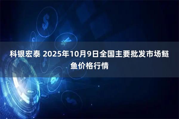 科银宏泰 2025年10月9日全国主要批发市场鲢鱼价格行情