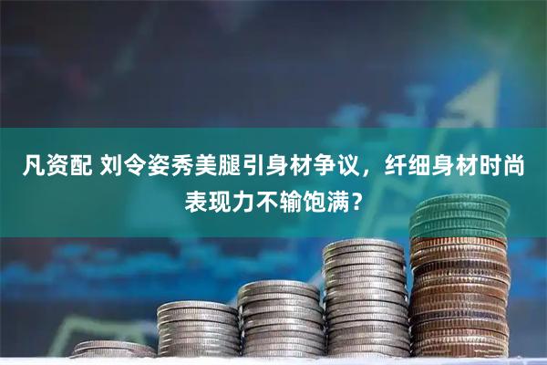 凡资配 刘令姿秀美腿引身材争议，纤细身材时尚表现力不输饱满？