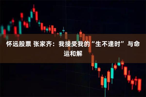 怀远股票 张家齐：我接受我的“生不逢时” 与命运和解