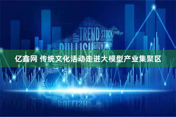亿鑫网 传统文化活动走进大模型产业集聚区