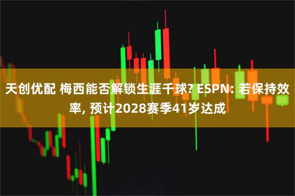 天创优配 梅西能否解锁生涯千球? ESPN: 若保持效率, 预计2028赛季41岁达成