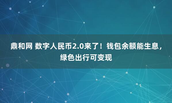 鼎和网 数字人民币2.0来了！钱包余额能生息，绿色出行可变现