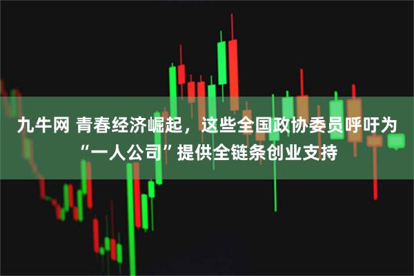 九牛网 青春经济崛起，这些全国政协委员呼吁为“一人公司”提供全链条创业支持