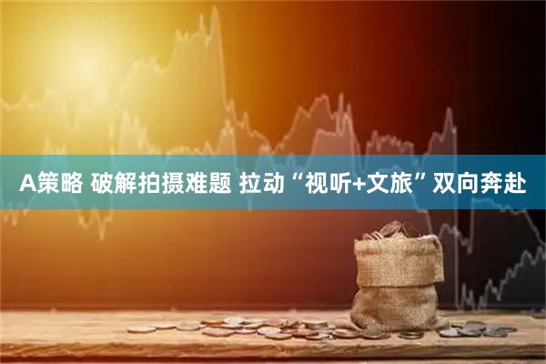 A策略 破解拍摄难题 拉动“视听+文旅”双向奔赴