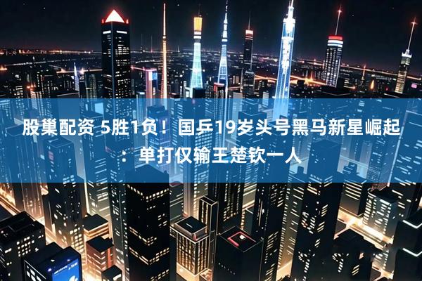 股巢配资 5胜1负！国乒19岁头号黑马新星崛起：单打仅输王楚钦一人